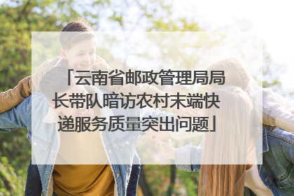 云南省邮政管理局局长带队暗访农村末端快递服务质量突出问题