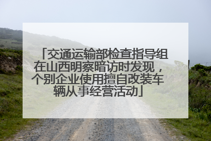 交通运输部检查指导组在山西明察暗访时发现，个别企业使用擅自改装车辆从事经营活动