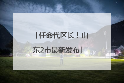 任命代区长！山东2市最新发布