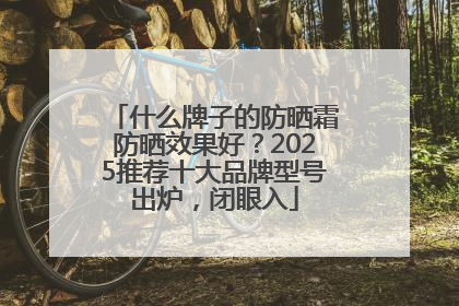 什么牌子的防晒霜防晒效果好？2025推荐十大品牌型号出炉，闭眼入