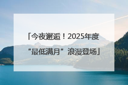 今夜邂逅！2025年度“最低满月”浪漫登场