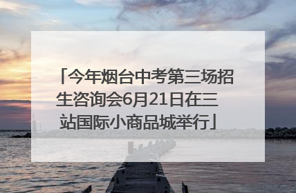 今年烟台中考第三场招生咨询会6月21日在三站国际小商品城举行
