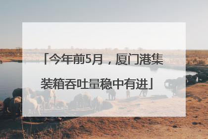 今年前5月，厦门港集装箱吞吐量稳中有进