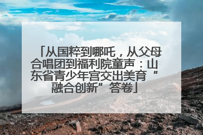 从国粹到哪吒，从父母合唱团到福利院童声：山东省青少年宫交出美育“融合创新”答卷