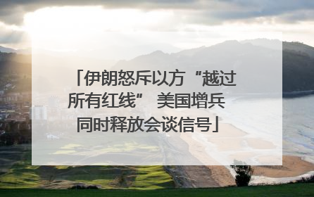 伊朗怒斥以方“越过所有红线” 美国增兵同时释放会谈信号
