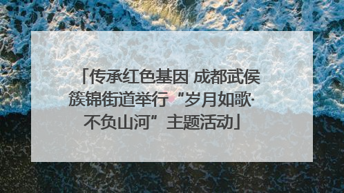 传承红色基因 成都武侯簇锦街道举行“岁月如歌·不负山河”主题活动