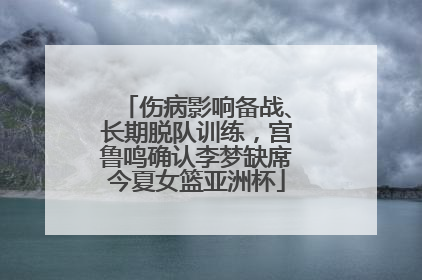 伤病影响备战、长期脱队训练，宫鲁鸣确认李梦缺席今夏女篮亚洲杯