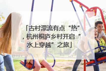 古村漂流有点“热”，杭州桐庐乡村开启“水上穿越”之旅