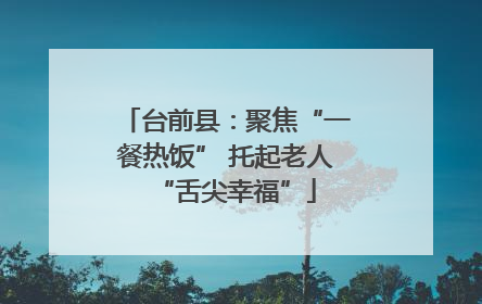 台前县：聚焦“一餐热饭” 托起老人“舌尖幸福”