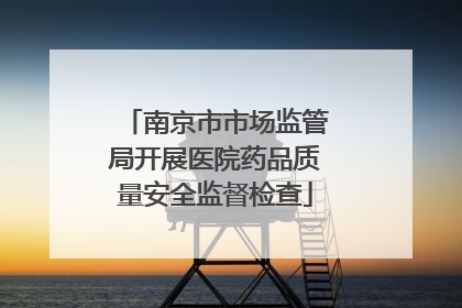南京市市场监管局开展医院药品质量安全监督检查