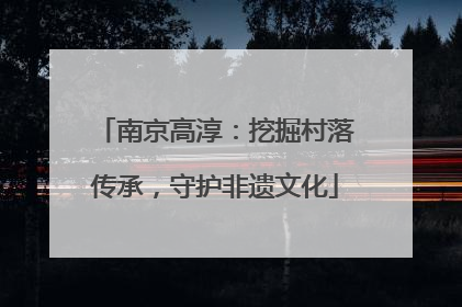 南京高淳：挖掘村落传承，守护非遗文化