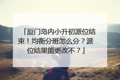 厦门岛内小升初派位结束！均衡分班怎么分？派位结果能更改不？
