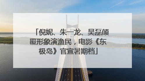 倪妮、朱一龙、吴磊颠覆形象演渔民，电影《东极岛》官宣暑期档