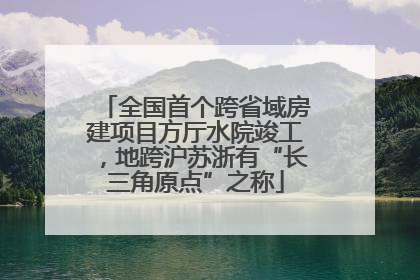 全国首个跨省域房建项目方厅水院竣工，地跨沪苏浙有“长三角原点”之称