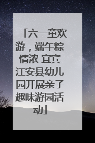 六一童欢游，端午粽情浓 宜宾江安县幼儿园开展亲子趣味游园活动