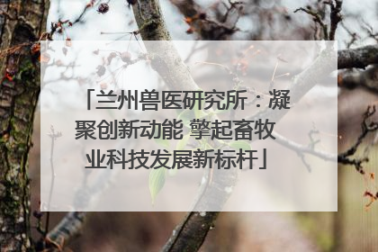 兰州兽医研究所：凝聚创新动能 擎起畜牧业科技发展新标杆