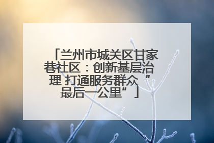 兰州市城关区甘家巷社区：创新基层治理 打通服务群众“最后一公里”