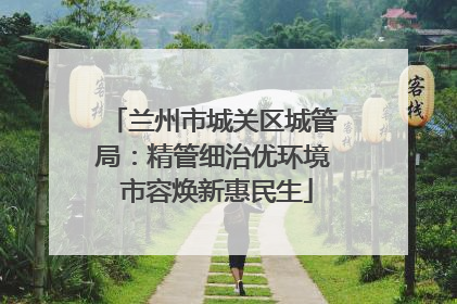 兰州市城关区城管局：精管细治优环境 市容焕新惠民生