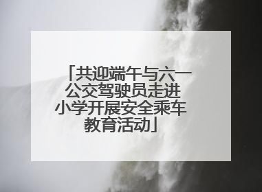 共迎端午与六一 公交驾驶员走进小学开展安全乘车教育活动