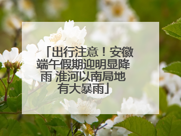 出行注意！安徽端午假期迎明显降雨 淮河以南局地有大暴雨