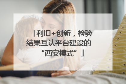 利旧+创新，检验结果互认平台建设的“西安模式”