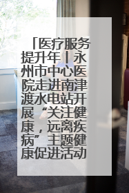 医疗服务提升年丨永州市中心医院走进南津渡水电站开展“关注健康，远离疾病”主题健康促进活动