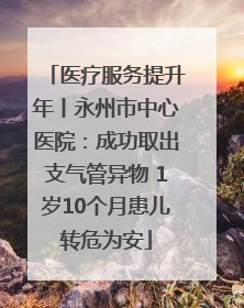 医疗服务提升年丨永州市中心医院：成功取出支气管异物 1岁10个月患儿转危为安