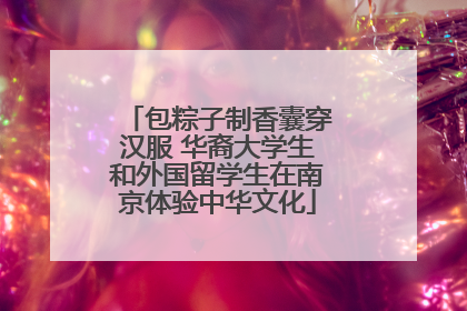 包粽子制香囊穿汉服 华裔大学生和外国留学生在南京体验中华文化