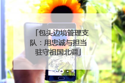 包头边境管理支队：用忠诚与担当驻守祖国北疆