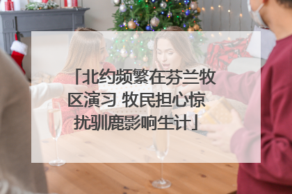 北约频繁在芬兰牧区演习 牧民担心惊扰驯鹿影响生计