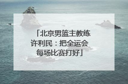 北京男篮主教练许利民：把全运会每场比赛打好