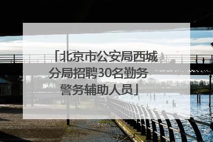 北京市公安局西城分局招聘30名勤务警务辅助人员