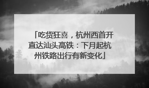 吃货狂喜，杭州西首开直达汕头高铁：下月起杭州铁路出行有新变化