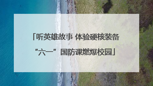 听英雄故事 体验硬核装备 “六一”国防课燃爆校园