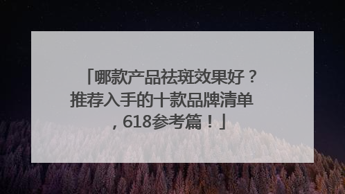 哪款产品祛斑效果好？推荐入手的十款品牌清单，618参考篇！