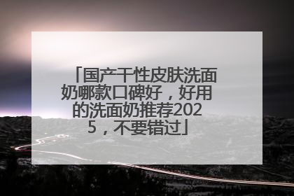 国产干性皮肤洗面奶哪款口碑好，好用的洗面奶推荐2025，不要错过