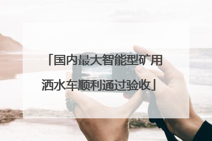 国内最大智能型矿用洒水车顺利通过验收