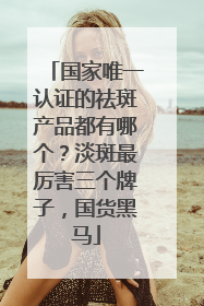 国家唯一认证的祛斑产品都有哪个？淡斑最厉害三个牌子，国货黑马
