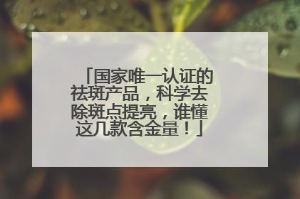国家唯一认证的祛斑产品，科学去除斑点提亮，谁懂这几款含金量！