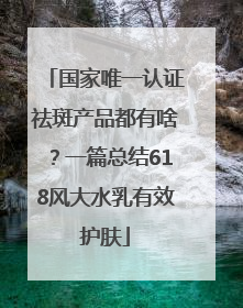 国家唯一认证祛斑产品都有啥？一篇总结618风大水乳有效护肤