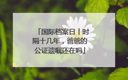 国际档案日丨时隔十几年，爸爸的公证遗嘱还在吗