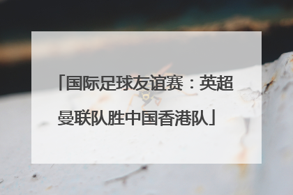国际足球友谊赛：英超曼联队胜中国香港队
