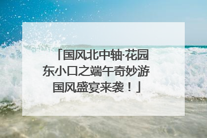 国风北中轴·花园东小口之端午奇妙游国风盛宴来袭！