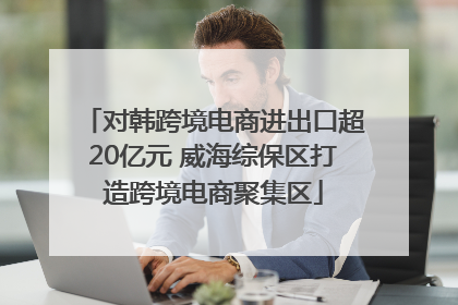 对韩跨境电商进出口超20亿元 威海综保区打造跨境电商聚集区