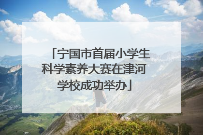 宁国市首届小学生科学素养大赛在津河学校成功举办