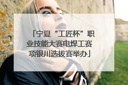 宁夏“工匠杯”职业技能大赛电焊工赛项银川选拔赛举办