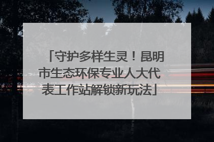 守护多样生灵！昆明市生态环保专业人大代表工作站解锁新玩法