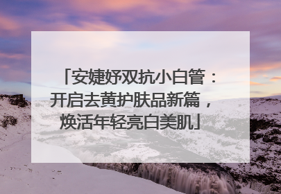 安婕妤双抗小白管：开启去黄护肤品新篇，焕活年轻亮白美肌
