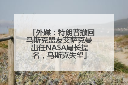 外媒：特朗普撤回马斯克盟友艾萨克曼出任NASA局长提名，马斯克失望