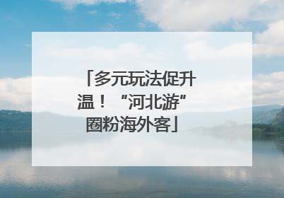 多元玩法促升温！“河北游”圈粉海外客